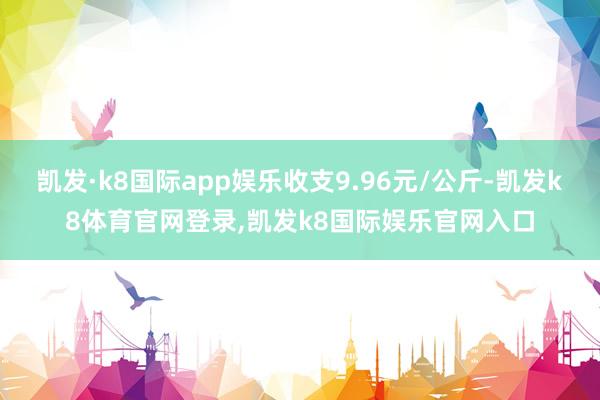 凯发·k8国际app娱乐收支9.96元/公斤-凯发k8体育官网登录,凯发k8国际娱乐官网入口