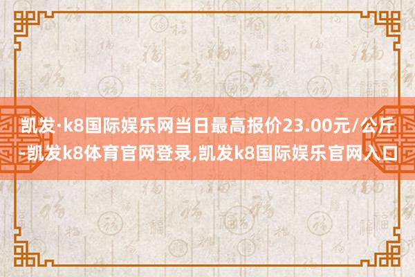 凯发·k8国际娱乐网当日最高报价23.00元/公斤-凯发k8体育官网登录,凯发k8国际娱乐官网入口