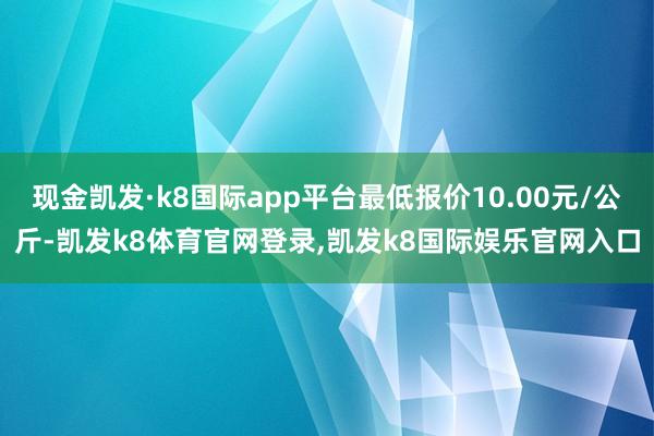 现金凯发·k8国际app平台最低报价10.00元/公斤-凯发k8体育官网登录,凯发k8国际娱乐官网入口